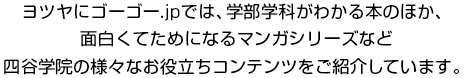 ヨツヤにゴーゴー.jpでは、学部学科がわかる本のほか、面白くてためになるマンガシリーズなど四谷学院の様々なお役立ちコンテンツをご紹介しています。